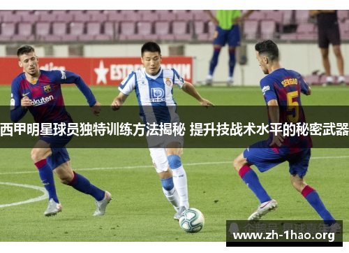 西甲明星球员独特训练方法揭秘 提升技战术水平的秘密武器