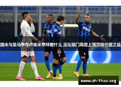 国米与皇马争夺卢库米意味着什么 足坛豪门再度上演顶级引援之战