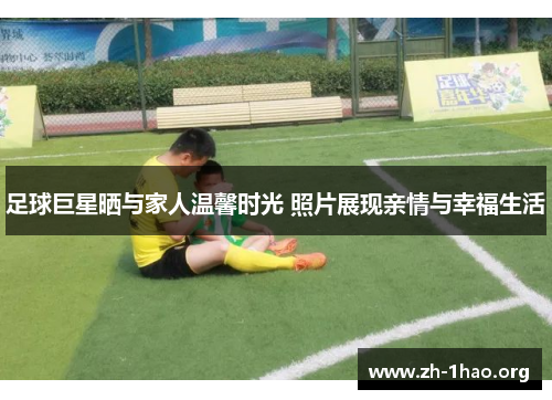 足球巨星晒与家人温馨时光 照片展现亲情与幸福生活